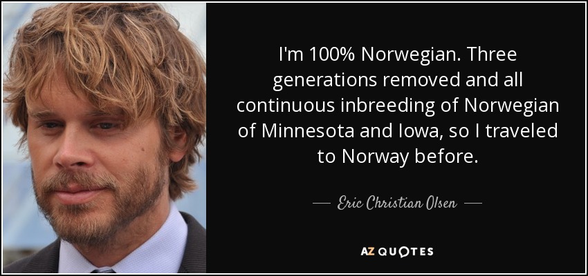 I'm 100% Norwegian. Three generations removed and all continuous inbreeding of Norwegian of Minnesota and Iowa, so I traveled to Norway before. - Eric Christian Olsen
