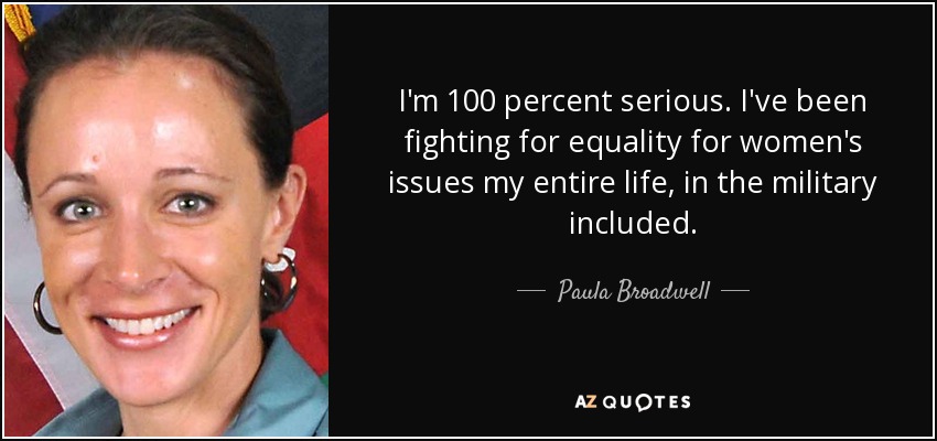 I'm 100 percent serious. I've been fighting for equality for women's issues my entire life, in the military included. - Paula Broadwell