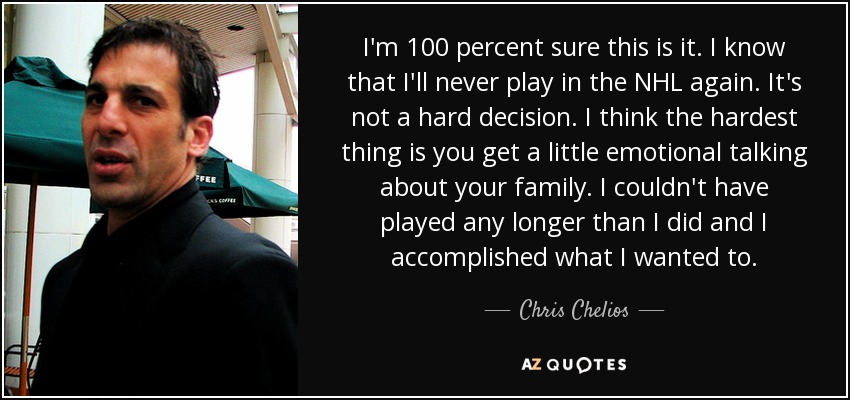 I'm 100 percent sure this is it. I know that I'll never play in the NHL again. It's not a hard decision. I think the hardest thing is you get a little emotional talking about your family. I couldn't have played any longer than I did and I accomplished what I wanted to. - Chris Chelios