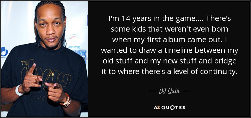 I'm 14 years in the game, ... There's some kids that weren't even born when my first album came out. I wanted to draw a timeline between my old stuff and my new stuff and bridge it to where there's a level of continuity. - DJ Quik
