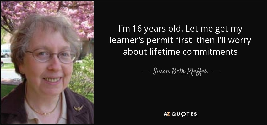 I'm 16 years old. Let me get my learner's permit first. then I'll worry about lifetime commitments - Susan Beth Pfeffer