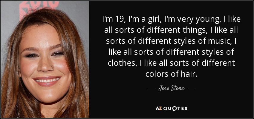 I'm 19, I'm a girl, I'm very young, I like all sorts of different things, I like all sorts of different styles of music, I like all sorts of different styles of clothes, I like all sorts of different colors of hair. - Joss Stone