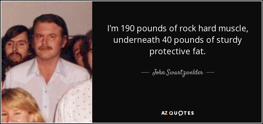 I'm 190 pounds of rock hard muscle, underneath 40 pounds of sturdy protective fat. - John Swartzwelder