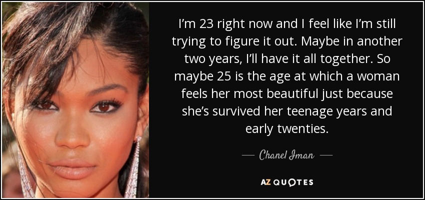 I’m 23 right now and I feel like I’m still trying to figure it out. Maybe in another two years, I’ll have it all together. So maybe 25 is the age at which a woman feels her most beautiful just because she’s survived her teenage years and early twenties. - Chanel Iman
