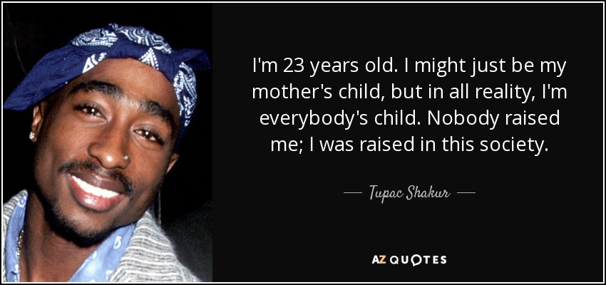 I'm 23 years old. I might just be my mother's child, but in all reality, I'm everybody's child. Nobody raised me; I was raised in this society. - Tupac Shakur