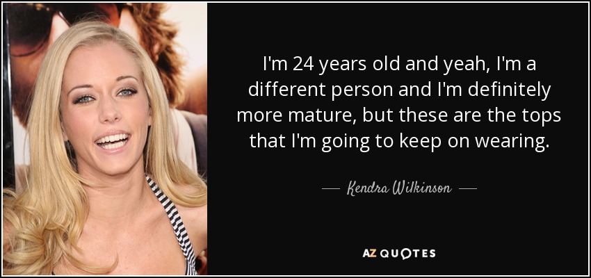 I'm 24 years old and yeah, I'm a different person and I'm definitely more mature, but these are the tops that I'm going to keep on wearing. - Kendra Wilkinson