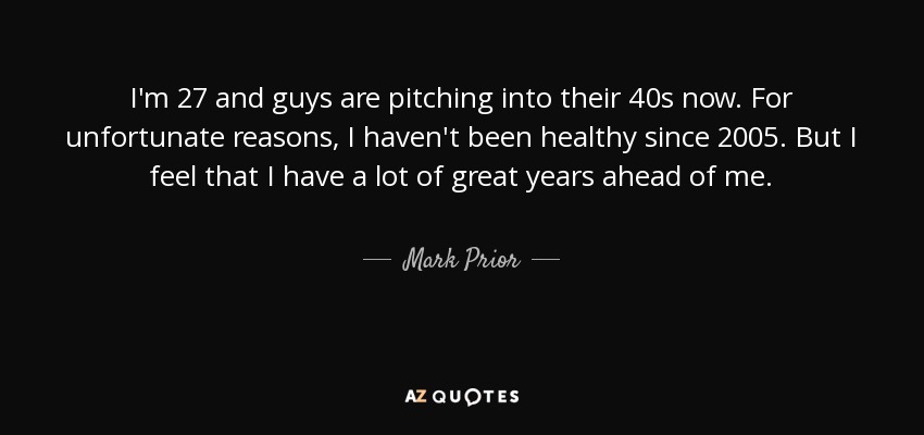 I'm 27 and guys are pitching into their 40s now. For unfortunate reasons, I haven't been healthy since 2005. But I feel that I have a lot of great years ahead of me. - Mark Prior