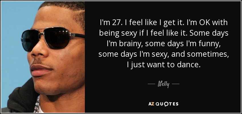 I'm 27. I feel like I get it. I'm OK with being sexy if I feel like it. Some days I'm brainy, some days I'm funny, some days I'm sexy, and sometimes, I just want to dance. - Nelly
