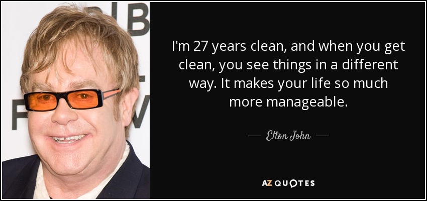I'm 27 years clean, and when you get clean, you see things in a different way. It makes your life so much more manageable. - Elton John