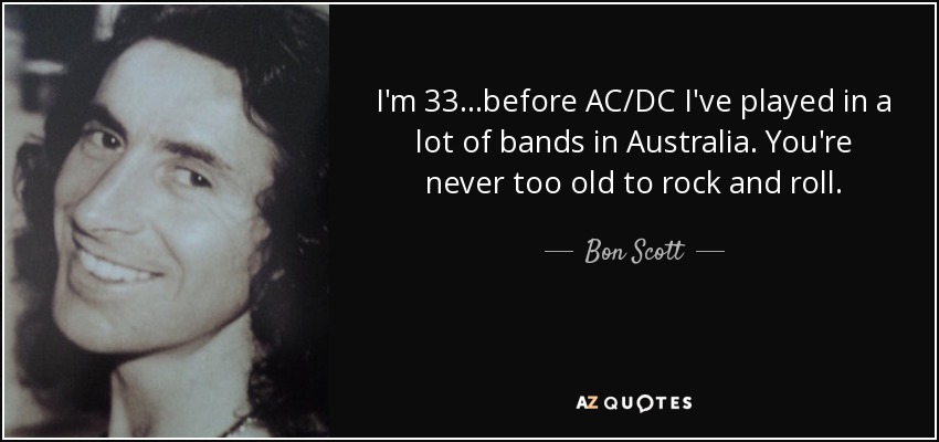 I'm 33...before AC/DC I've played in a lot of bands in Australia. You're never too old to rock and roll. - Bon Scott
