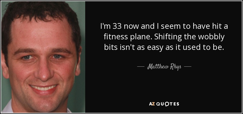 I'm 33 now and I seem to have hit a fitness plane. Shifting the wobbly bits isn't as easy as it used to be. - Matthew Rhys