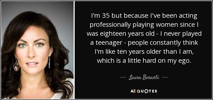 I'm 35 but because I've been acting professionally playing women since I was eighteen years old - I never played a teenager - people constantly think I'm like ten years older than I am, which is a little hard on my ego. - Laura Benanti