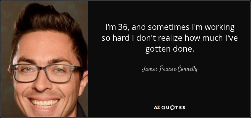 I'm 36, and sometimes I'm working so hard I don't realize how much I've gotten done. - James Pearse Connelly