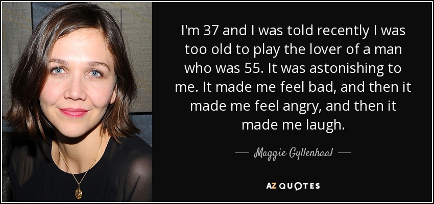 I'm 37 and I was told recently I was too old to play the lover of a man who was 55. It was astonishing to me. It made me feel bad, and then it made me feel angry, and then it made me laugh. - Maggie Gyllenhaal