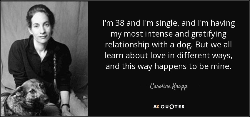 I'm 38 and I'm single, and I'm having my most intense and gratifying relationship with a dog. But we all learn about love in different ways, and this way happens to be mine. - Caroline Knapp