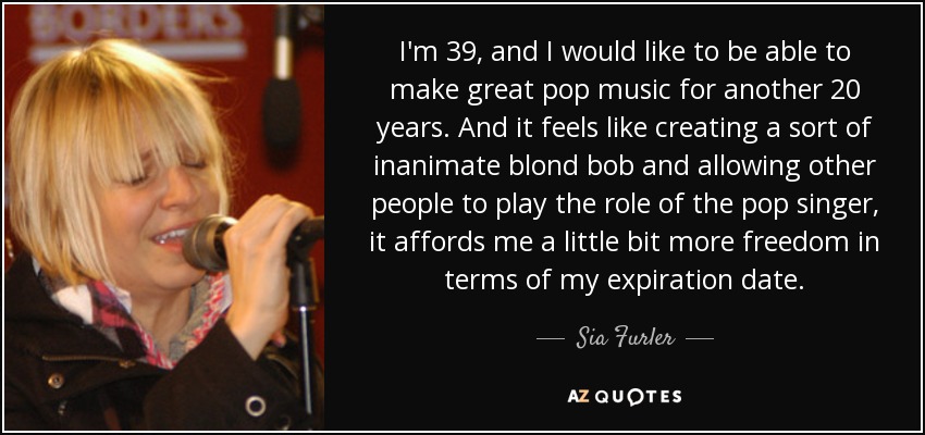 I'm 39, and I would like to be able to make great pop music for another 20 years. And it feels like creating a sort of inanimate blond bob and allowing other people to play the role of the pop singer, it affords me a little bit more freedom in terms of my expiration date. - Sia Furler