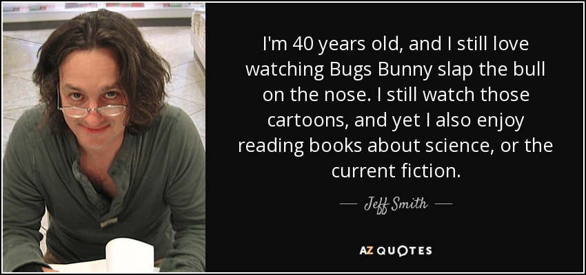 I'm 40 years old, and I still love watching Bugs Bunny slap the bull on the nose. I still watch those cartoons, and yet I also enjoy reading books about science, or the current fiction. - Jeff Smith