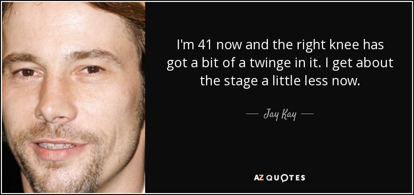I'm 41 now and the right knee has got a bit of a twinge in it. I get about the stage a little less now. - Jay Kay