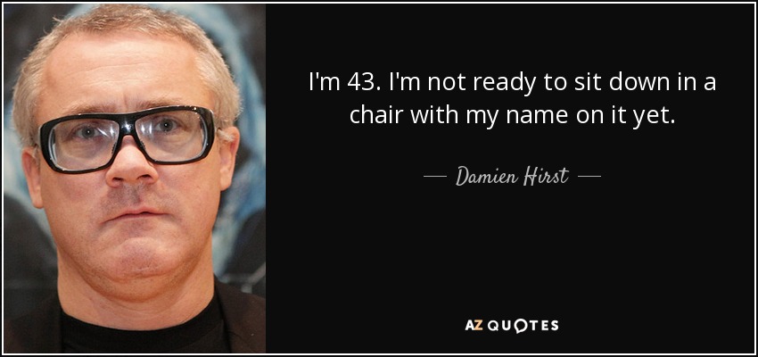 I'm 43. I'm not ready to sit down in a chair with my name on it yet. - Damien Hirst