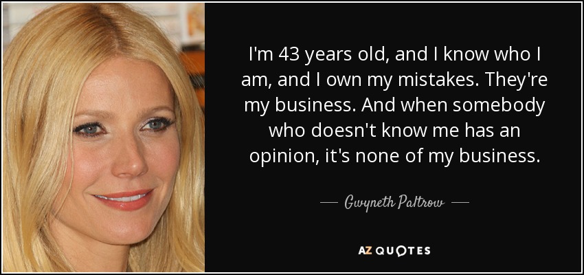 I'm 43 years old, and I know who I am, and I own my mistakes. They're my business. And when somebody who doesn't know me has an opinion, it's none of my business. - Gwyneth Paltrow