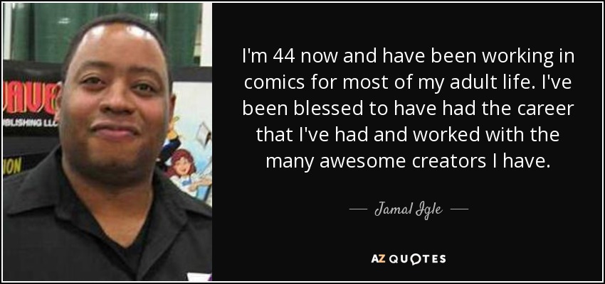 I'm 44 now and have been working in comics for most of my adult life. I've been blessed to have had the career that I've had and worked with the many awesome creators I have. - Jamal Igle