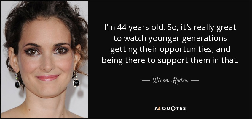 I'm 44 years old. So, it's really great to watch younger generations getting their opportunities, and being there to support them in that. - Winona Ryder