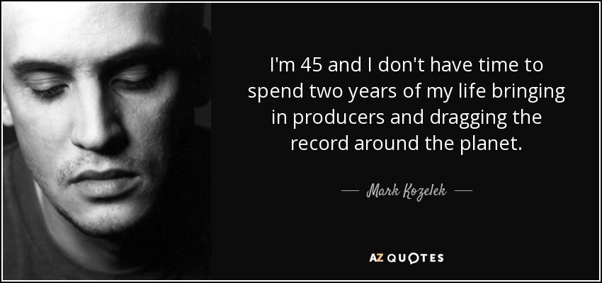 I'm 45 and I don't have time to spend two years of my life bringing in producers and dragging the record around the planet. - Mark Kozelek