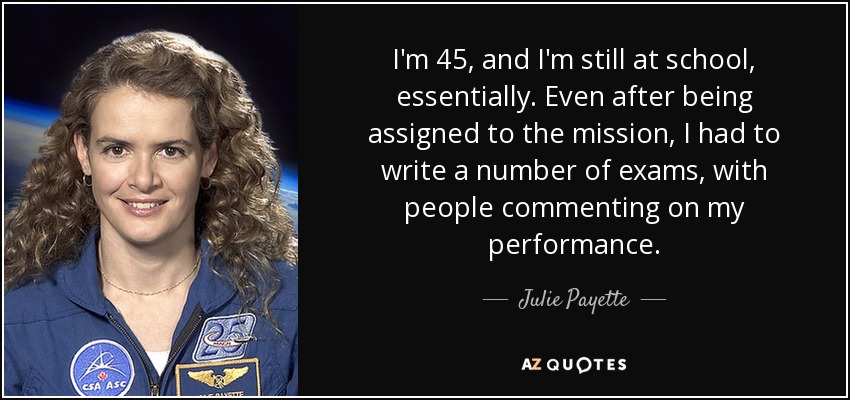 I'm 45, and I'm still at school, essentially. Even after being assigned to the mission, I had to write a number of exams, with people commenting on my performance. - Julie Payette