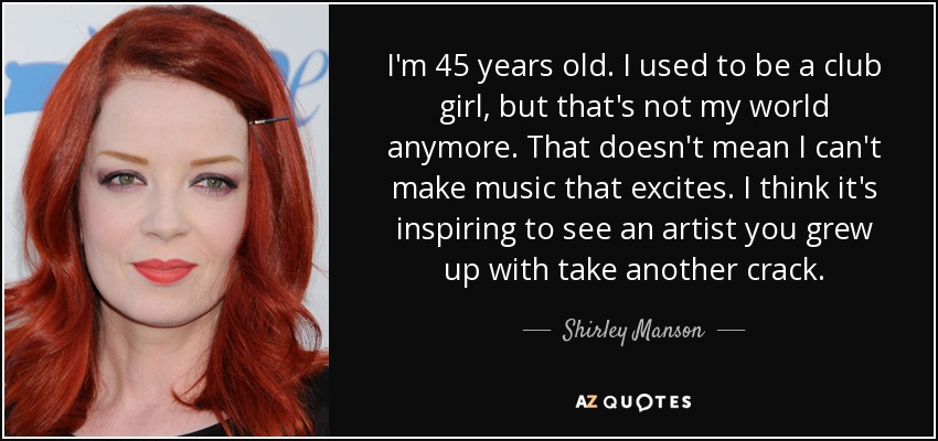 I'm 45 years old. I used to be a club girl, but that's not my world anymore. That doesn't mean I can't make music that excites. I think it's inspiring to see an artist you grew up with take another crack. - Shirley Manson