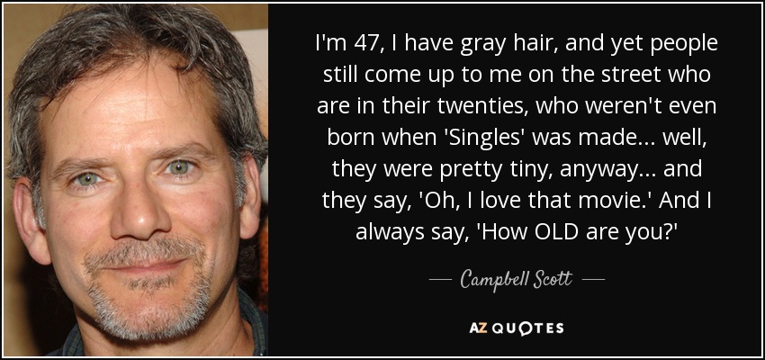 I'm 47, I have gray hair, and yet people still come up to me on the street who are in their twenties, who weren't even born when 'Singles' was made... well, they were pretty tiny, anyway... and they say, 'Oh, I love that movie.' And I always say, 'How OLD are you?' - Campbell Scott