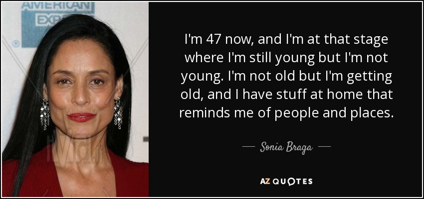 I'm 47 now, and I'm at that stage where I'm still young but I'm not young. I'm not old but I'm getting old, and I have stuff at home that reminds me of people and places. - Sonia Braga