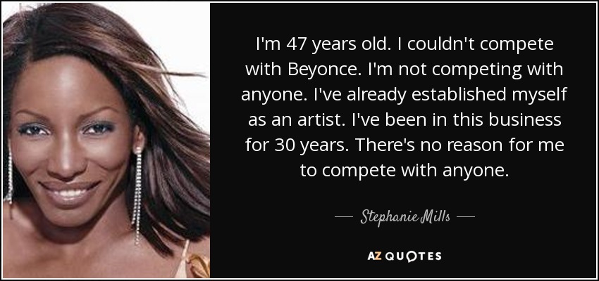 I'm 47 years old. I couldn't compete with Beyonce. I'm not competing with anyone. I've already established myself as an artist. I've been in this business for 30 years. There's no reason for me to compete with anyone. - Stephanie Mills