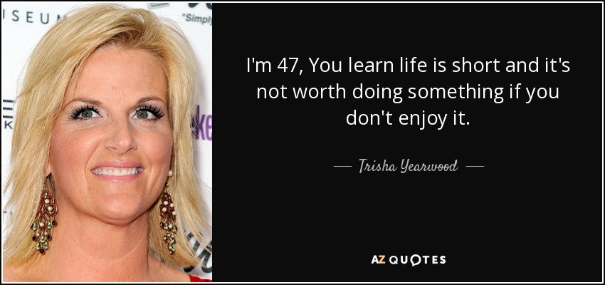 I'm 47, You learn life is short and it's not worth doing something if you don't enjoy it. - Trisha Yearwood