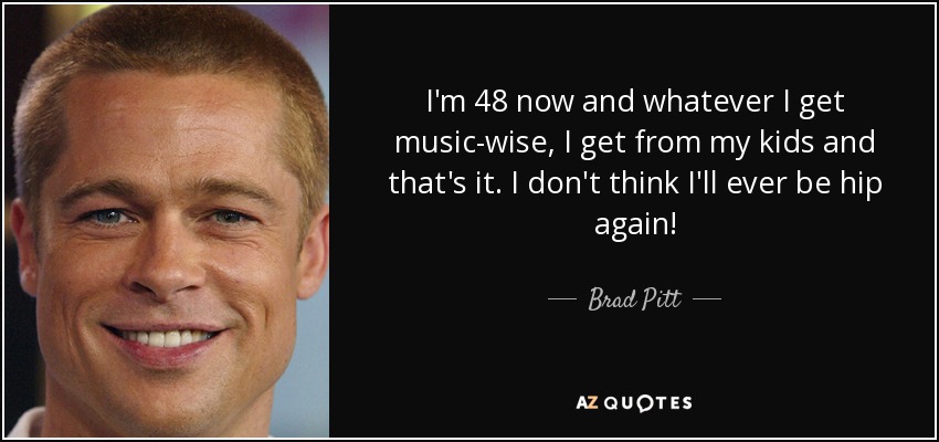 I'm 48 now and whatever I get music-wise, I get from my kids and that's it. I don't think I'll ever be hip again! - Brad Pitt