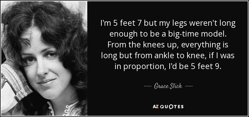I'm 5 feet 7 but my legs weren't long enough to be a big-time model. From the knees up, everything is long but from ankle to knee, if I was in proportion, I'd be 5 feet 9. - Grace Slick