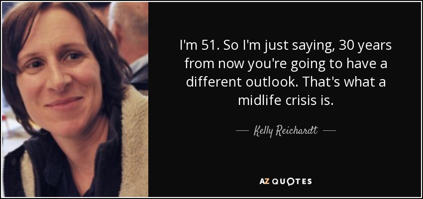 I'm 51. So I'm just saying, 30 years from now you're going to have a different outlook. That's what a midlife crisis is. - Kelly Reichardt