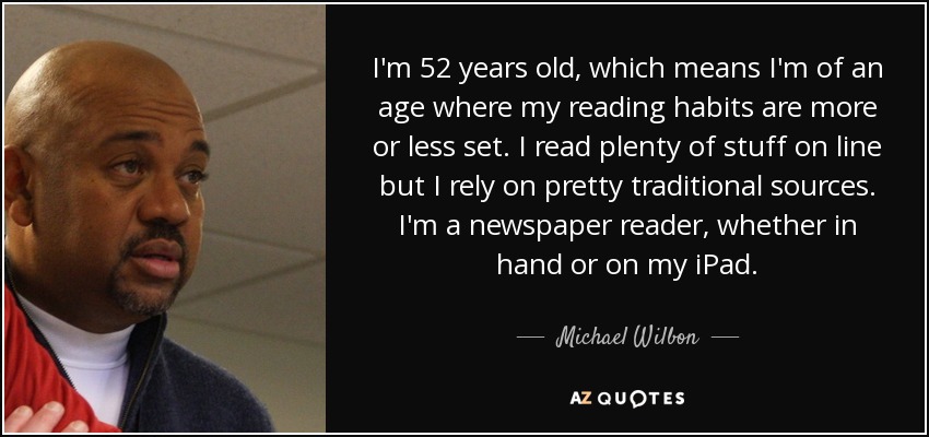 I'm 52 years old, which means I'm of an age where my reading habits are more or less set. I read plenty of stuff on line but I rely on pretty traditional sources. I'm a newspaper reader, whether in hand or on my iPad. - Michael Wilbon