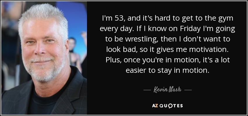 I'm 53, and it's hard to get to the gym every day. If I know on Friday I'm going to be wrestling, then I don't want to look bad, so it gives me motivation. Plus, once you're in motion, it's a lot easier to stay in motion. - Kevin Nash