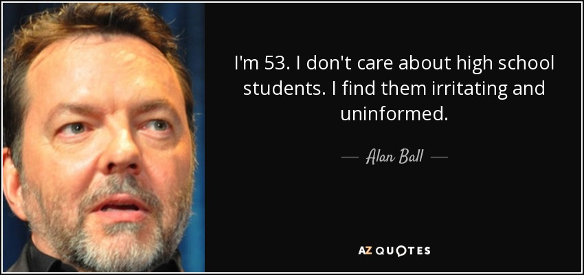 I'm 53. I don't care about high school students. I find them irritating and uninformed. - Alan Ball