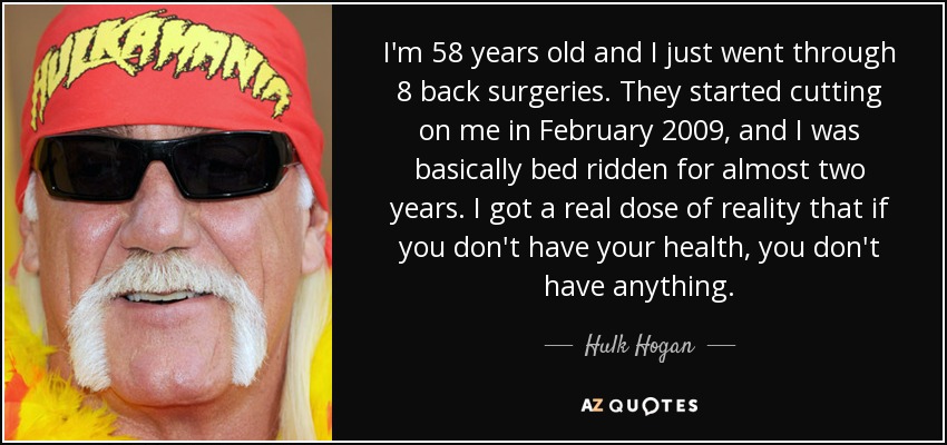 I'm 58 years old and I just went through 8 back surgeries. They started cutting on me in February 2009, and I was basically bed ridden for almost two years. I got a real dose of reality that if you don't have your health, you don't have anything. - Hulk Hogan