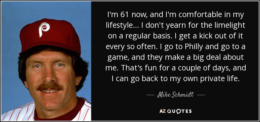 I'm 61 now, and I'm comfortable in my lifestyle... I don't yearn for the limelight on a regular basis. I get a kick out of it every so often. I go to Philly and go to a game, and they make a big deal about me. That's fun for a couple of days, and I can go back to my own private life. - Mike Schmidt