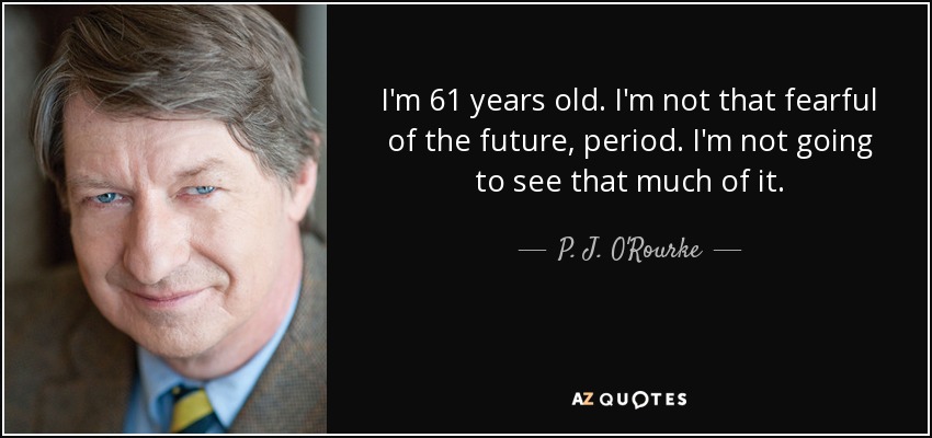 I'm 61 years old. I'm not that fearful of the future, period. I'm not going to see that much of it. - P. J. O'Rourke
