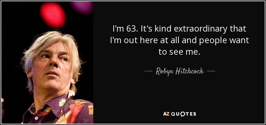 I'm 63. It's kind extraordinary that I'm out here at all and people want to see me. - Robyn Hitchcock