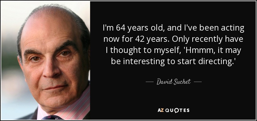 I'm 64 years old, and I've been acting now for 42 years. Only recently have I thought to myself, 'Hmmm, it may be interesting to start directing.' - David Suchet