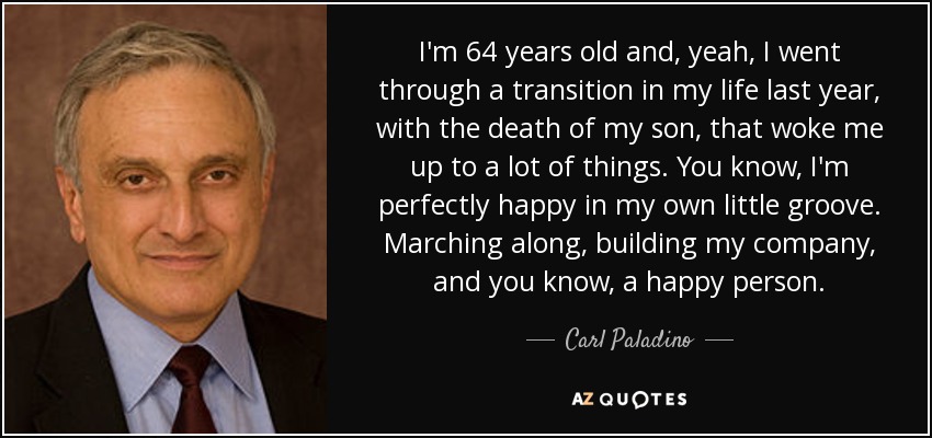 I'm 64 years old and, yeah, I went through a transition in my life last year, with the death of my son, that woke me up to a lot of things. You know, I'm perfectly happy in my own little groove. Marching along, building my company, and you know, a happy person. - Carl Paladino