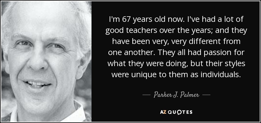 I'm 67 years old now. I've had a lot of good teachers over the years; and they have been very, very different from one another. They all had passion for what they were doing, but their styles were unique to them as individuals. - Parker J. Palmer