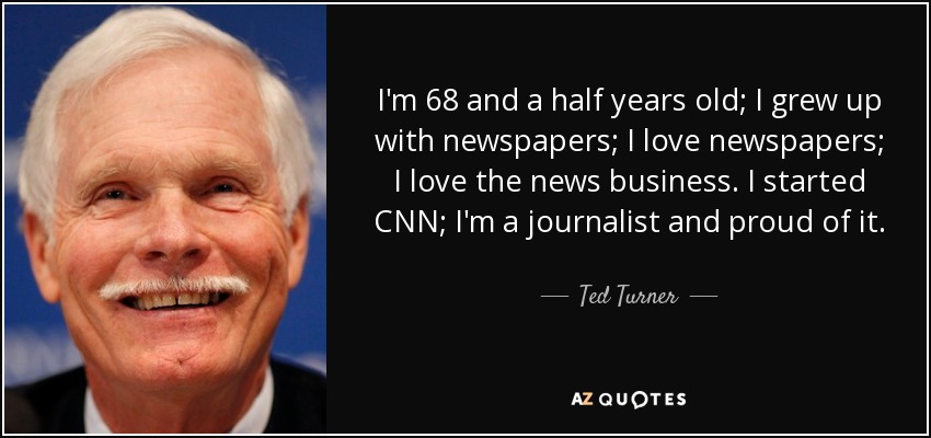 I'm 68 and a half years old; I grew up with newspapers; I love newspapers; I love the news business. I started CNN; I'm a journalist and proud of it. - Ted Turner