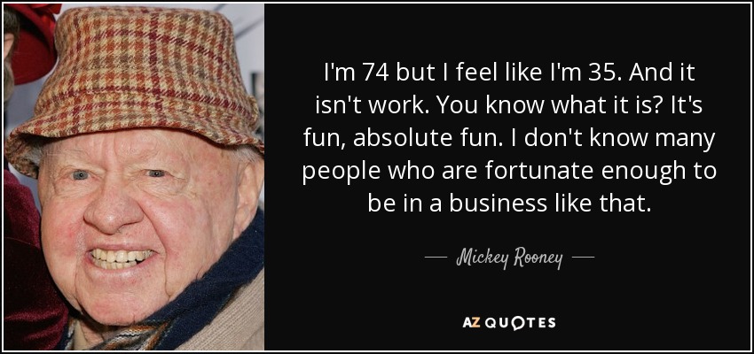 I'm 74 but I feel like I'm 35. And it isn't work. You know what it is? It's fun, absolute fun. I don't know many people who are fortunate enough to be in a business like that. - Mickey Rooney