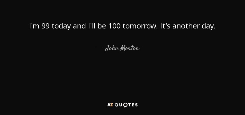 I'm 99 today and I'll be 100 tomorrow. It's another day. - John Morton