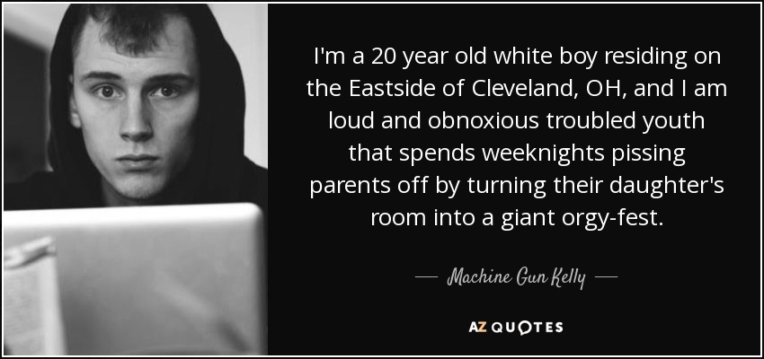 I'm a 20 year old white boy residing on the Eastside of Cleveland, OH, and I am loud and obnoxious troubled youth that spends weeknights pissing parents off by turning their daughter's room into a giant orgy-fest. - Machine Gun Kelly